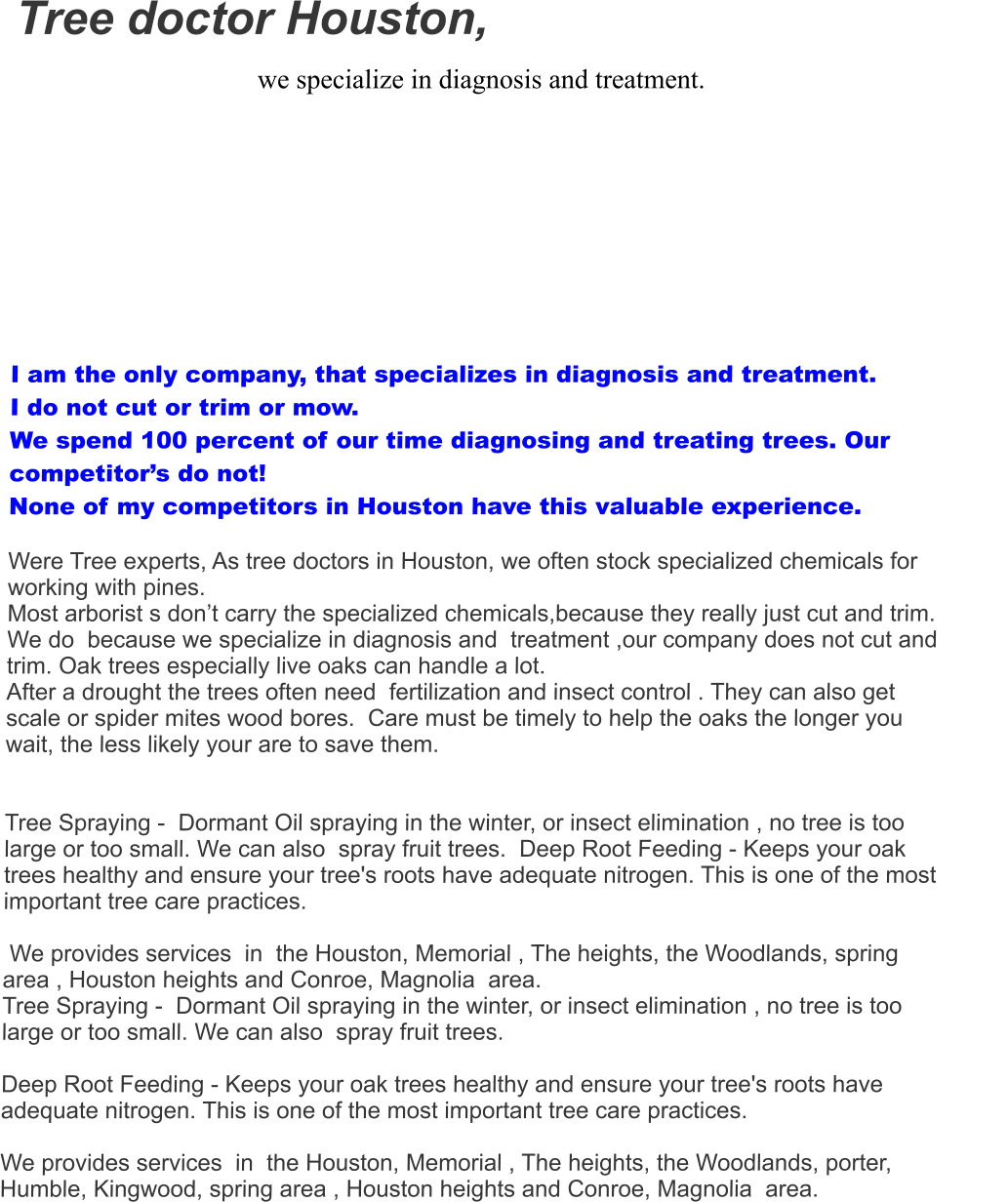 Tree doctor Houston,  we specialize in diagnosis and treatment.   I am the only company, that specializes in diagnosis and treatment.  I do not cut or trim or mow.  We spend 100 percent of our time diagnosing and treating trees. Our competitor’s do not! None of my competitors in Houston have this valuable experience.  Were Tree experts, As tree doctors in Houston, we often stock specialized chemicals for  working with pines.   Most arborist s don’t carry the specialized chemicals,because they really just cut and trim. We do  because we specialize in diagnosis and  treatment ,our company does not cut and trim. Oak trees especially live oaks can handle a lot.  After a drought the trees often need  fertilization and insect control . They can also get scale or spider mites wood bores.  Care must be timely to help the oaks the longer you wait, the less likely your are to save them.     Tree Spraying -  Dormant Oil spraying in the winter, or insect elimination , no tree is too large or too small. We can also  spray fruit trees.  Deep Root Feeding - Keeps your oak trees healthy and ensure your tree's roots have adequate nitrogen. This is one of the most important tree care practices.   We provides services  in  the Houston, Memorial , The heights, the Woodlands, spring area , Houston heights and Conroe, Magnolia  area. Tree Spraying -  Dormant Oil spraying in the winter, or insect elimination , no tree is too large or too small. We can also  spray fruit trees.    Deep Root Feeding - Keeps your oak trees healthy and ensure your tree's roots have adequate nitrogen. This is one of the most important tree care practices.   We provides services  in  the Houston, Memorial , The heights, the Woodlands, porter, Humble, Kingwood, spring area , Houston heights and Conroe, Magnolia  area.